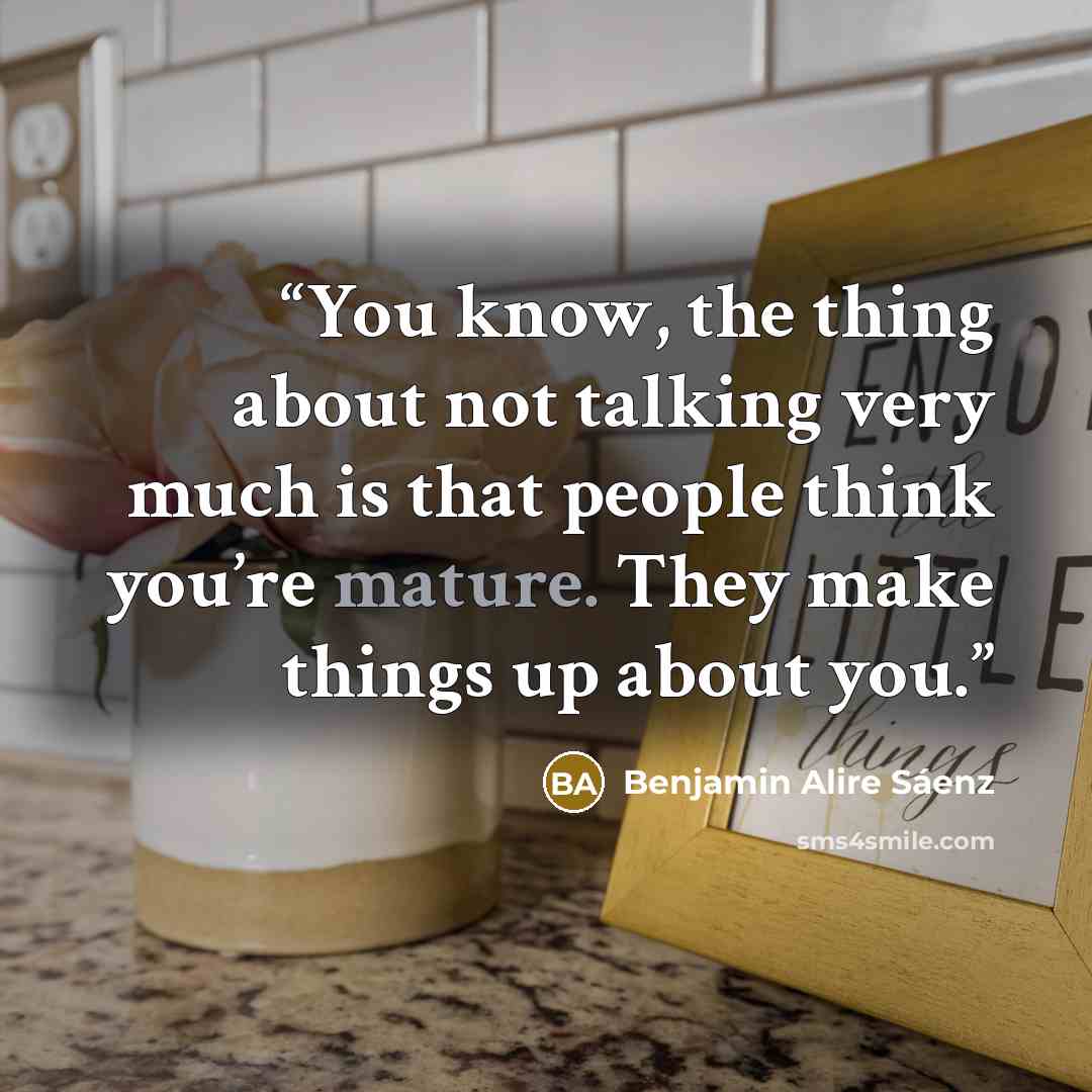 “You know, the thing about not talking very much is that people think you’re mature. They make things up about you.” quote by Benjamin Alire Sáenz