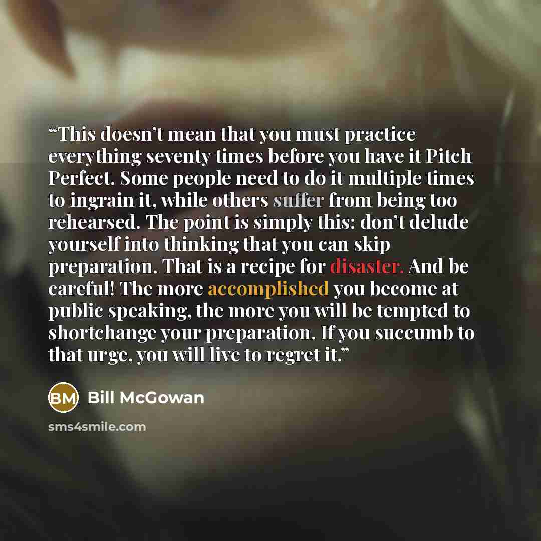 “This doesn’t mean that you must practice everything seventy times before you have it Pitch Perfect. Some people need to do it multiple times to ingrain it, while others suffer from being too rehearsed. The point is simply this: don’t delude yourself into thinking that you can skip preparation…” quote by Bill McGowan