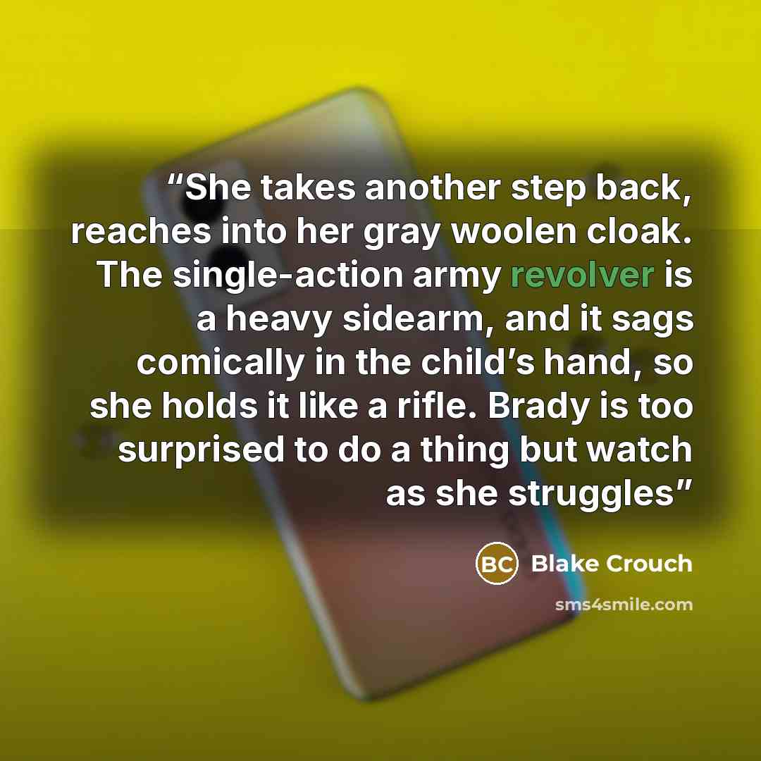 “She takes another step back, reaches into her gray woolen cloak. The single-action army revolver is a heavy sidearm, and it sags comically in the child’s hand, so she holds it like a rifle. Brady is too surprised to do a thing but watch as she struggles” quote by Blake Crouch
