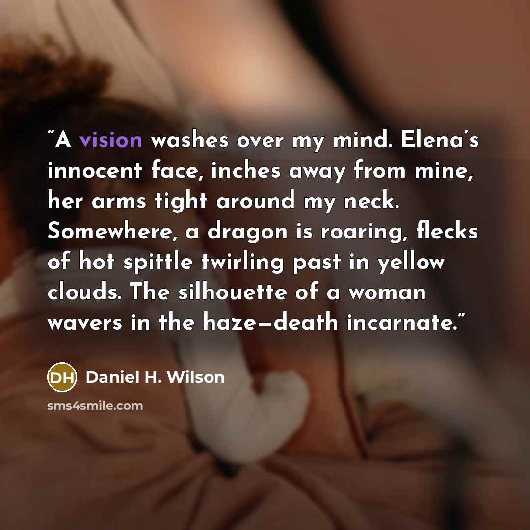 “A vision washes over my mind. Elena’s innocent face, inches away from mine, her arms tight around my neck. Somewhere, a dragon is roaring, flecks of hot spittle twirling past in yellow clouds. The silhouette of a woman wavers in the haze—death incarnate.” quote by Daniel H. Wilson