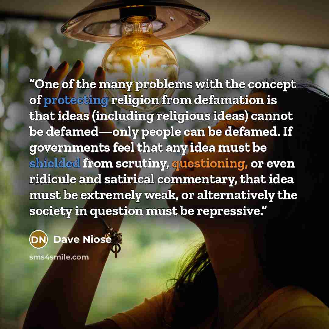“One of the many problems with the concept of protecting religion from defamation is that ideas (including religious ideas) cannot be defamed—only people can be defamed. If governments feel that any idea must be shielded from scrutiny, questioning, or even ridicule and satirical commentary, that…” quote by Dave Niose