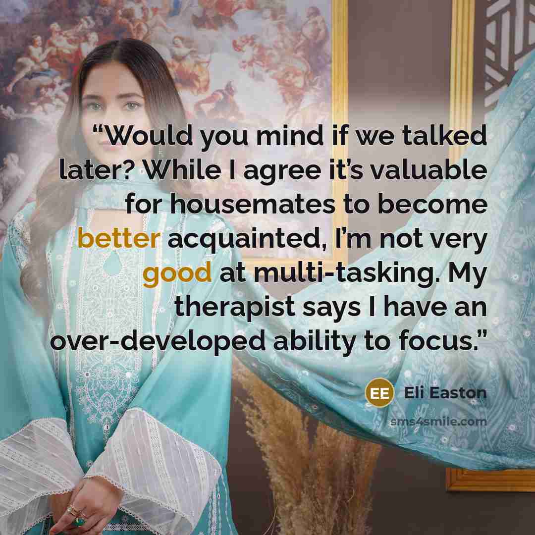 “Would you mind if we talked later? While I agree it’s valuable for housemates to become better acquainted, I’m not very good at multi-tasking. My therapist says I have an over-developed ability to focus.” quote by Eli Easton