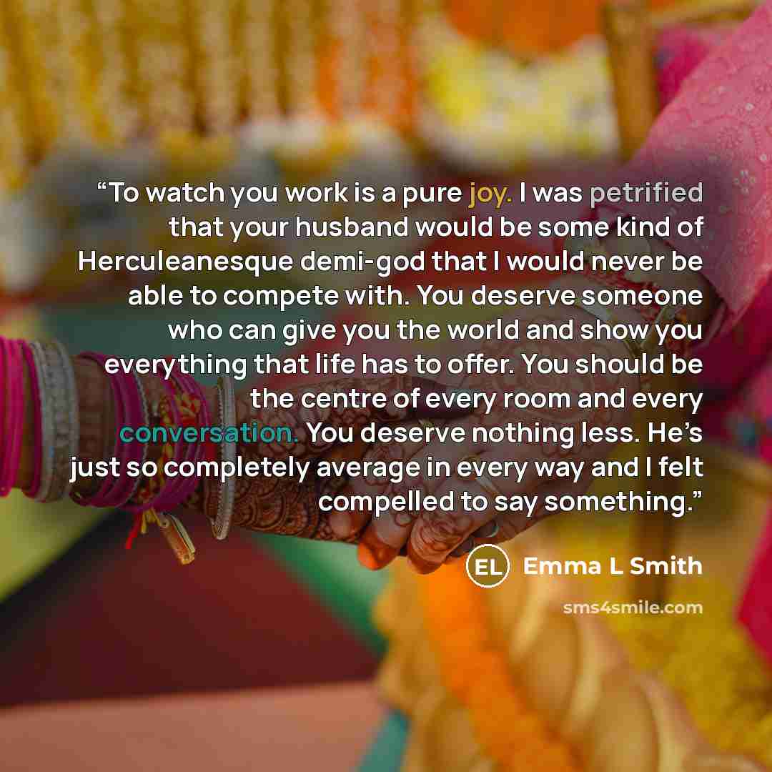 “To watch you work is a pure joy. I was petrified that your husband would be some kind of Herculeanesque demi-god that I would never be able to compete with. You deserve someone who can give you the world and show you everything that life has to offer. You should be the centre of every room and…” quote by Emma L Smith