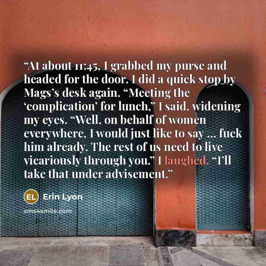 “At about 11:45, I grabbed my purse and headed for the door. I did a quick stop by Mags’s desk again. “Meeting the ‘complication’ for lunch,” I said, widening my eyes. “Well, on behalf of women everywhere, I would just like to say … fuck him already. The rest of us need to live vicariously through…” quote by Erin Lyon