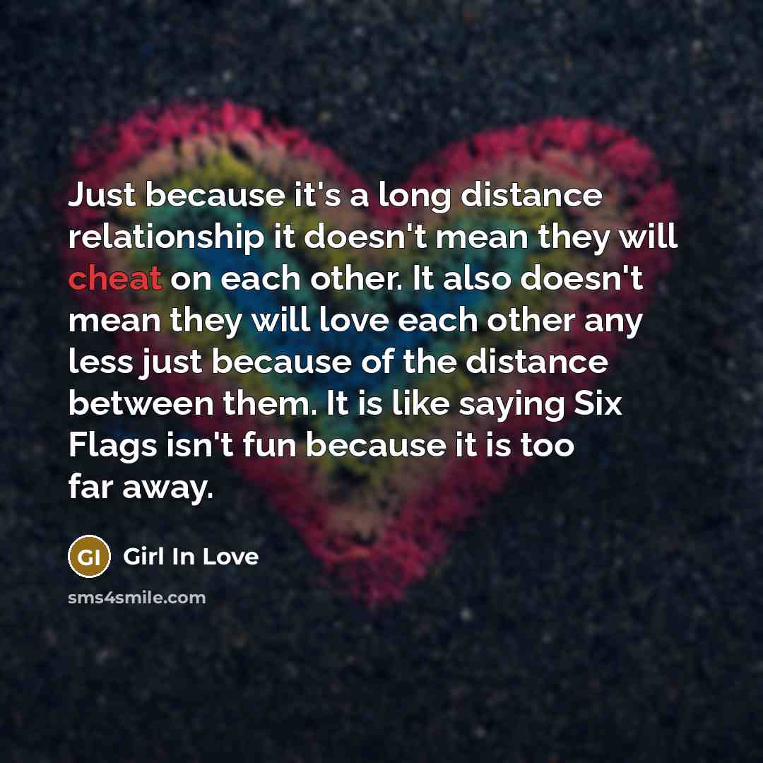 “Just because it's a long distance relationship it doesn't mean they will cheat on each other. It also doesn't mean they will love each other any less just because of the distance between them. It is like saying Six Flags isn't fun because it is too far away.” quote by Girl In Love