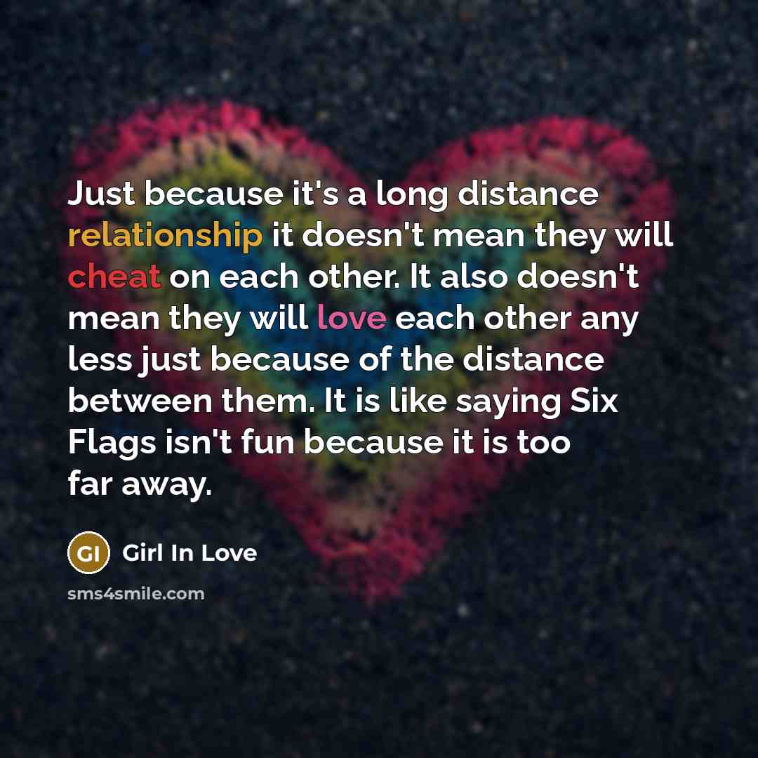 “Just because it's a long distance relationship it doesn't mean they will cheat on each other. It also doesn't mean they will love each other any less just because of the distance between them. It is like saying Six Flags isn't fun because it is too far away.” quote by Girl In Love