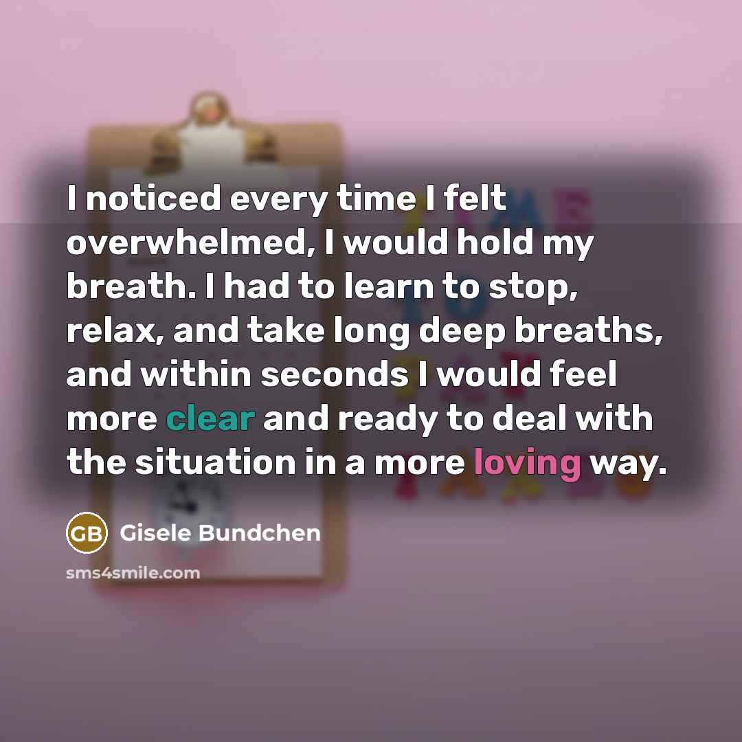 “I noticed every time I felt overwhelmed, I would hold my breath. I had to learn to stop, relax, and take long deep breaths, and within seconds I would feel more clear and ready to deal with the situation in a more loving way.” quote by Gisele Bundchen