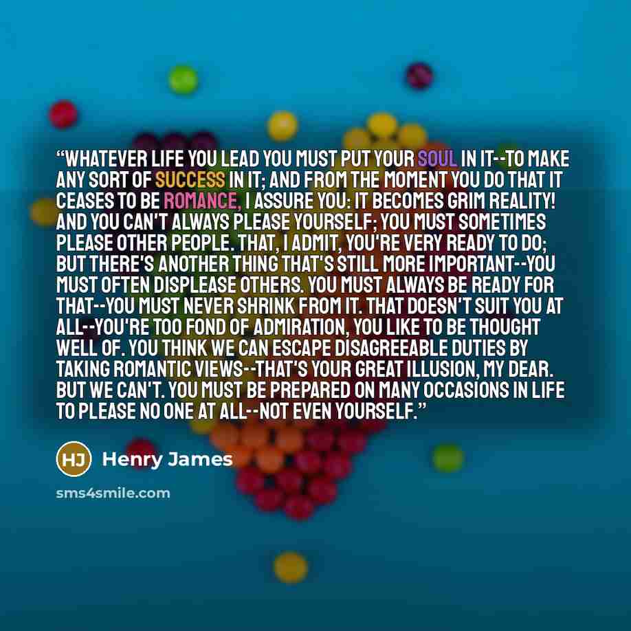 “Whatever life you lead you must put your soul in it--to make any sort of success in it; and from the moment you do that it ceases to be romance, I assure you: it becomes grim reality! And you can't always please yourself; you must sometimes please other people. That, I admit, you're very ready to…” quote by Henry James