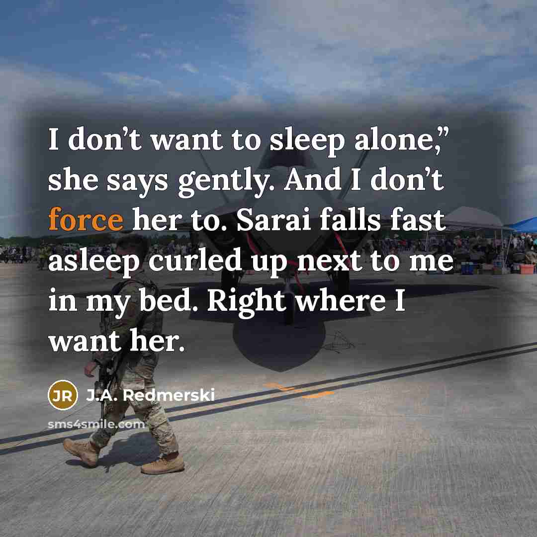 “I don’t want to sleep alone,” she says gently. And I don’t force her to. Sarai falls fast asleep curled up next to me in my bed. Right where I want her.” quote by J.A. Redmerski