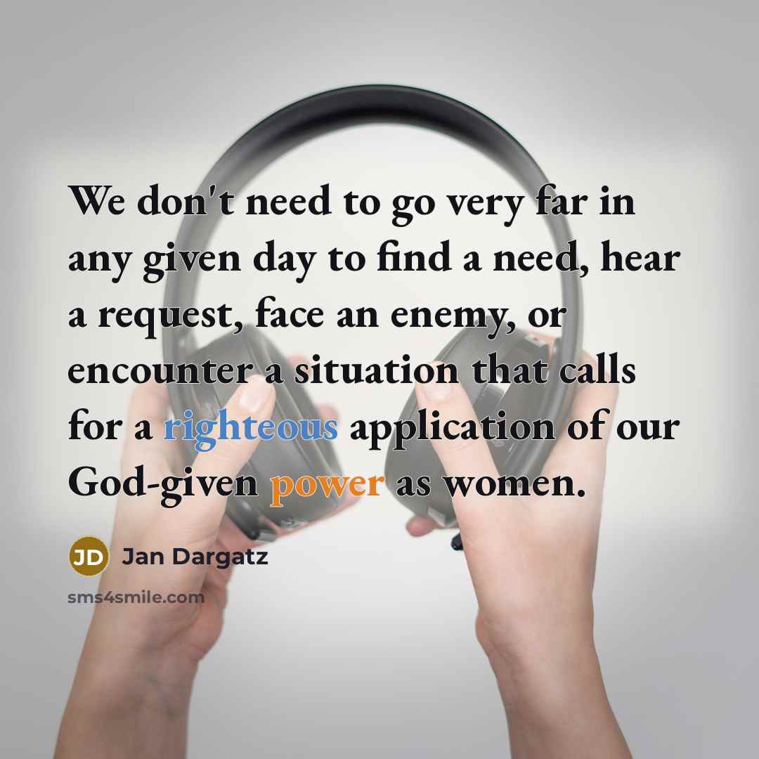 “We don't need to go very far in any given day to find a need, hear a request, face an enemy, or encounter a situation that calls for a righteous application of our God-given power as women.” quote by Jan Dargatz