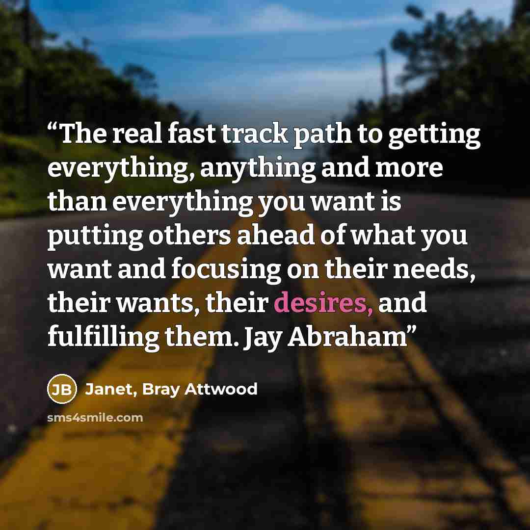 “The real fast track path to getting everything, anything and more than everything you want is putting others ahead of what you want and focusing on their needs, their wants, their desires, and fulfilling them. Jay Abraham” quote by Janet, Bray Attwood
