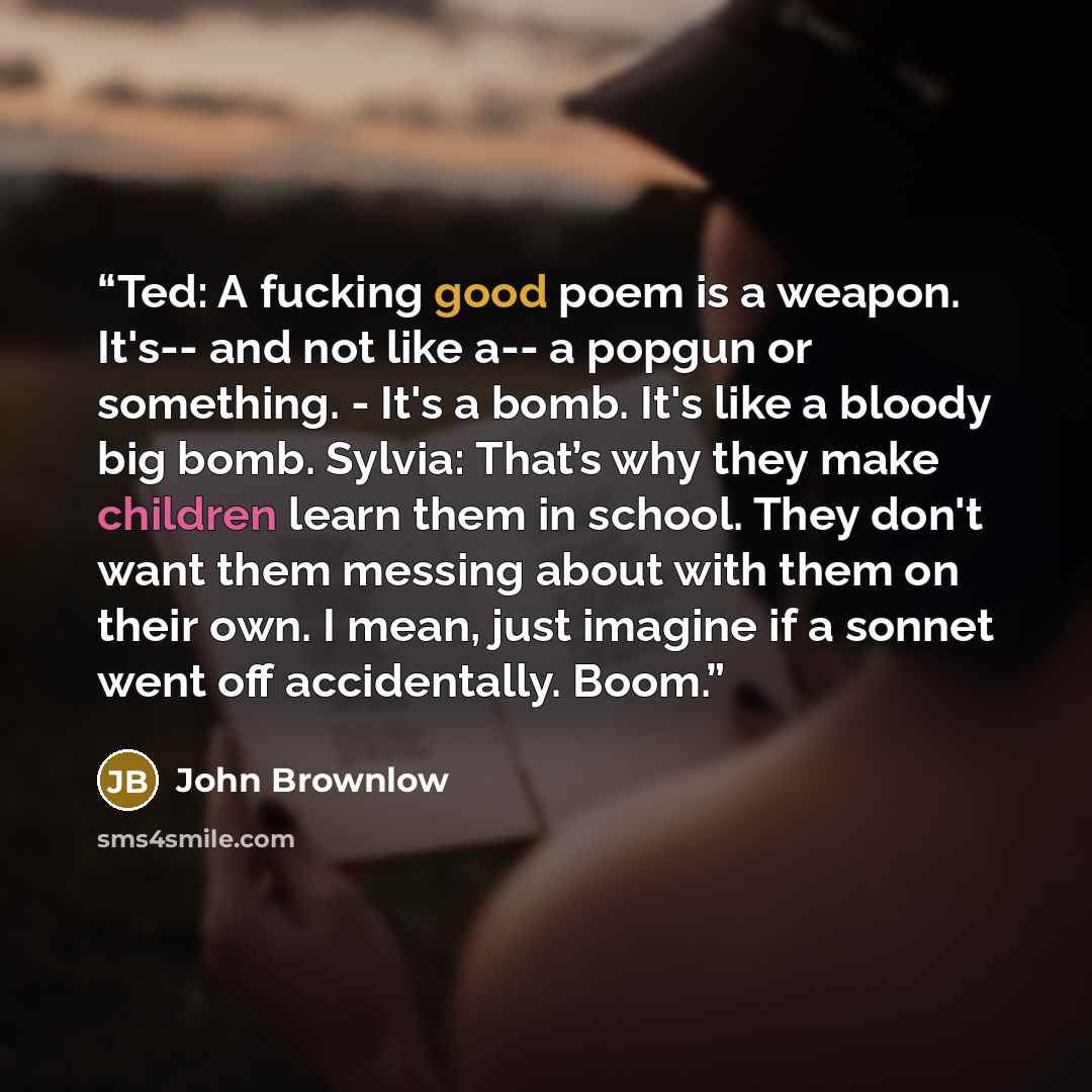 “Ted: A fucking good poem is a weapon. It's-- and not like a-- a popgun or something. - It's a bomb. It's like a bloody big bomb. Sylvia: That’s why they make children learn them in school. They don't want them messing about with them on their own. I mean, just imagine if a sonnet went off…” quote by John Brownlow