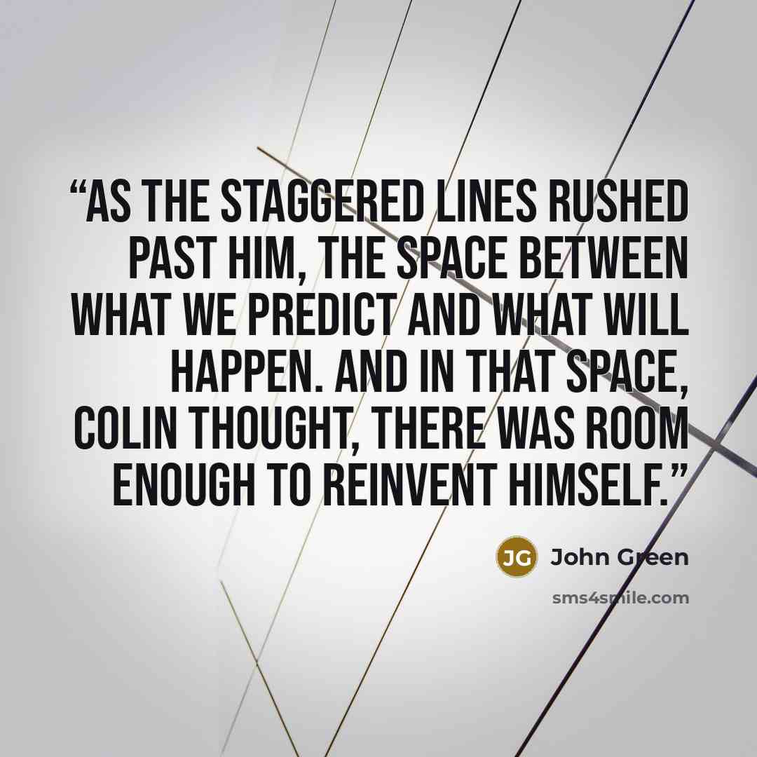“As the staggered lines rushed past him, the space between what we predict and what will happen. And in that space, Colin thought, there was room enough to reinvent himself.” quote by John Green