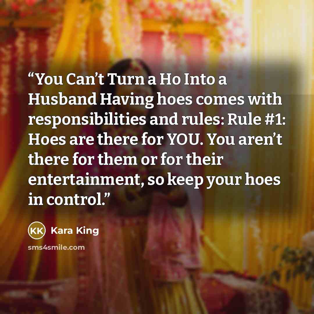 “You Can’t Turn a Ho Into a Husband Having hoes comes with responsibilities and rules: Rule #1: Hoes are there for YOU. You aren’t there for them or for their entertainment, so keep your hoes in control.” quote by Kara King
