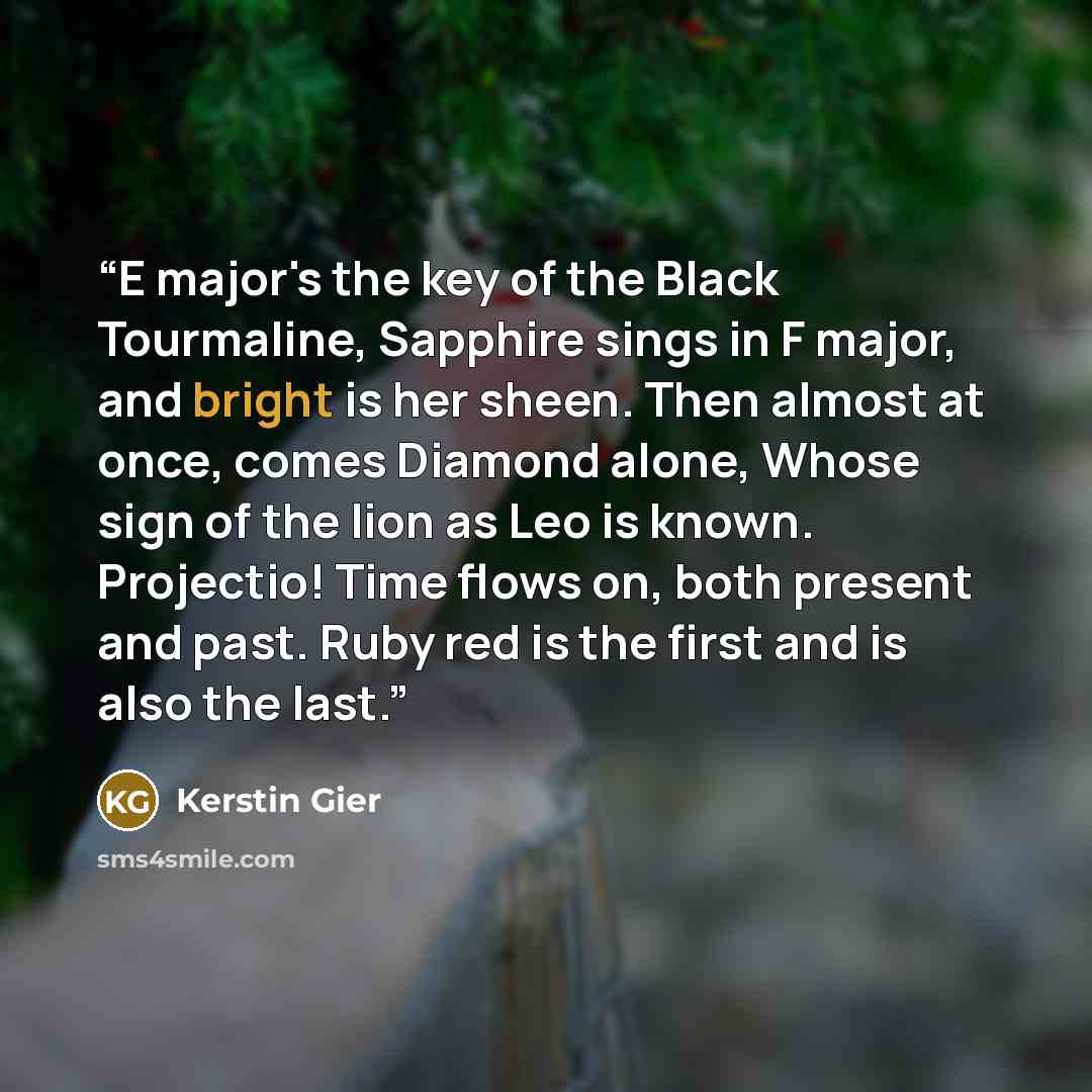 “E major's the key of the Black Tourmaline, Sapphire sings in F major, and bright is her sheen. Then almost at once, comes Diamond alone, Whose sign of the lion as Leo is known. Projectio! Time flows on, both present and past. Ruby red is the first and is also the last.” quote by Kerstin Gier