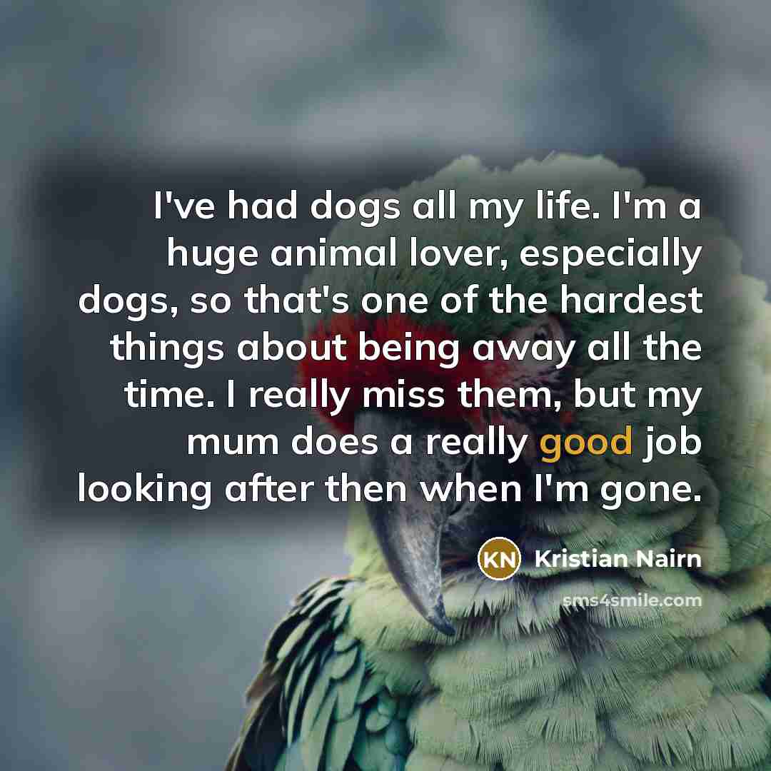 “I've had dogs all my life. I'm a huge animal lover, especially dogs, so that's one of the hardest things about being away all the time. I really miss them, but my mum does a really good job looking after then when I'm gone.” quote by Kristian Nairn