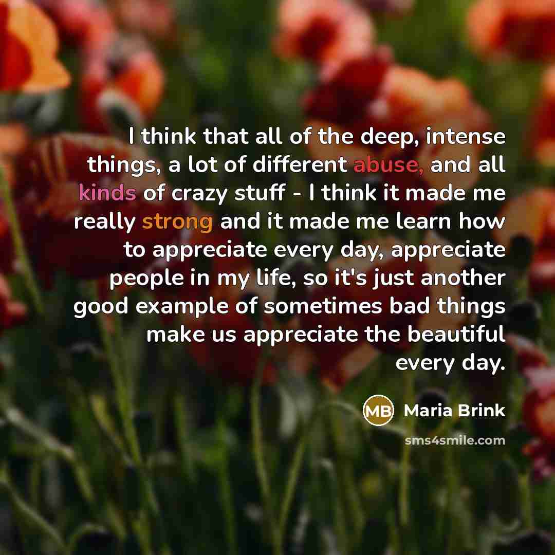 “I think that all of the deep, intense things, a lot of different abuse, and all kinds of crazy stuff - I think it made me really strong and it made me learn how to appreciate every day, appreciate people in my life, so it's just another good example of sometimes bad things make us appreciate the…” quote by Maria Brink