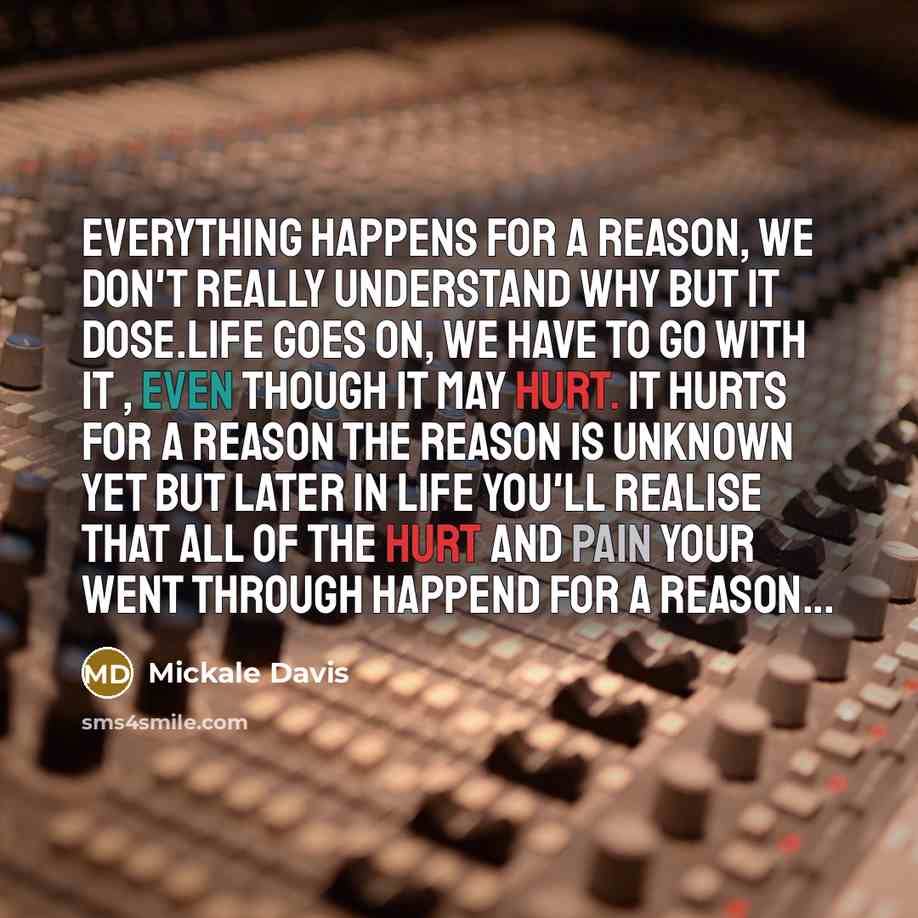 “Everything happens for a reason, we don't really understand why but it dose.Life goes on, We have to go with it , even though it may hurt. It hurts for a reason the reason is unknown yet but later in life you'll realise that all of the hurt and pain your went through happend for a reason...” quote by Mickale Davis