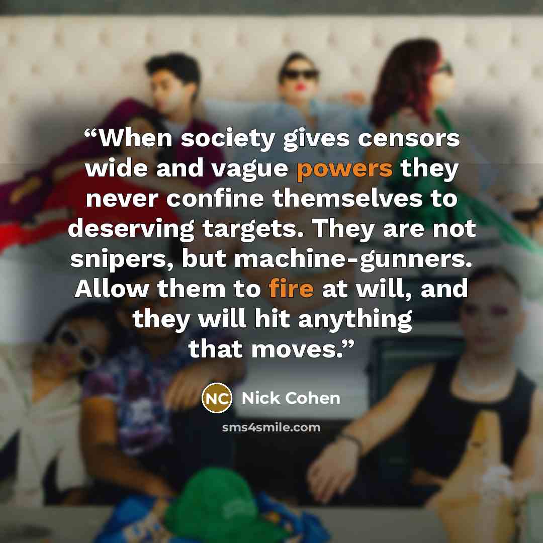 “When society gives censors wide and vague powers they never confine themselves to deserving targets. They are not snipers, but machine-gunners. Allow them to fire at will, and they will hit anything that moves.” quote by Nick Cohen