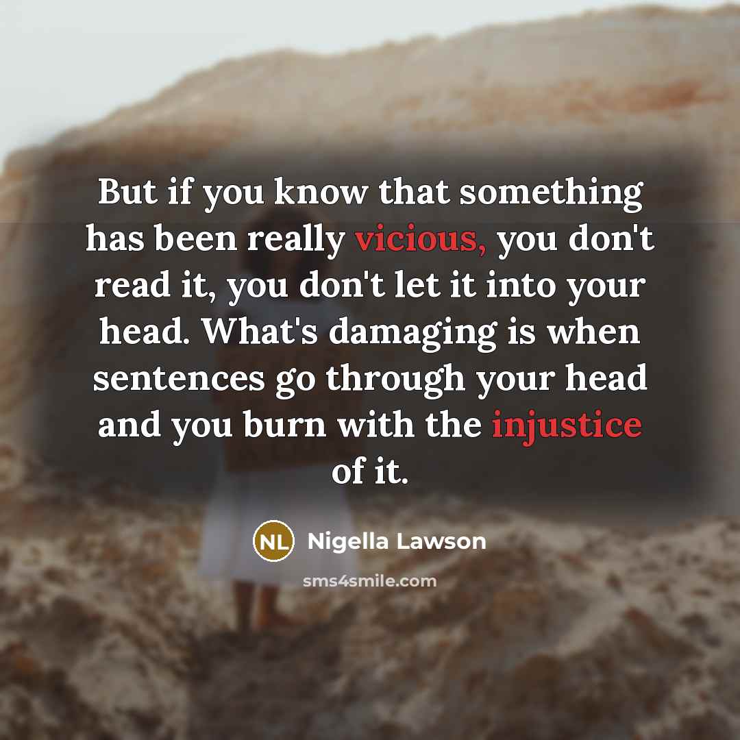 “But if you know that something has been really vicious, you don't read it, you don't let it into your head. What's damaging is when sentences go through your head and you burn with the injustice of it.” quote by Nigella Lawson