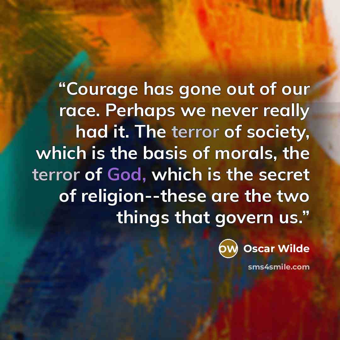 “Courage has gone out of our race. Perhaps we never really had it. The terror of society, which is the basis of morals, the terror of God, which is the secret of religion--these are the two things that govern us.” quote by Oscar Wilde