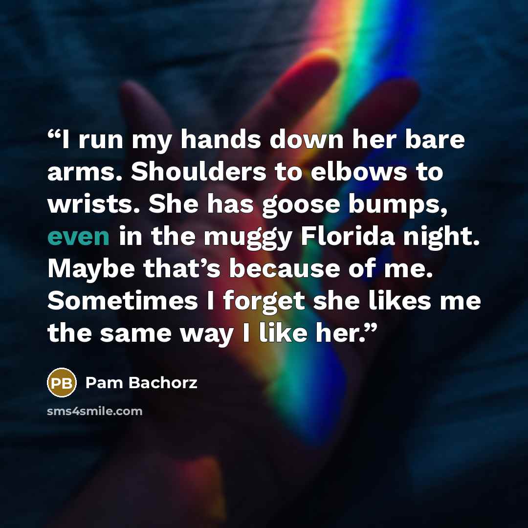 “I run my hands down her bare arms. Shoulders to elbows to wrists. She has goose bumps, even in the muggy Florida night. Maybe that’s because of me. Sometimes I forget she likes me the same way I like her.” quote by Pam Bachorz