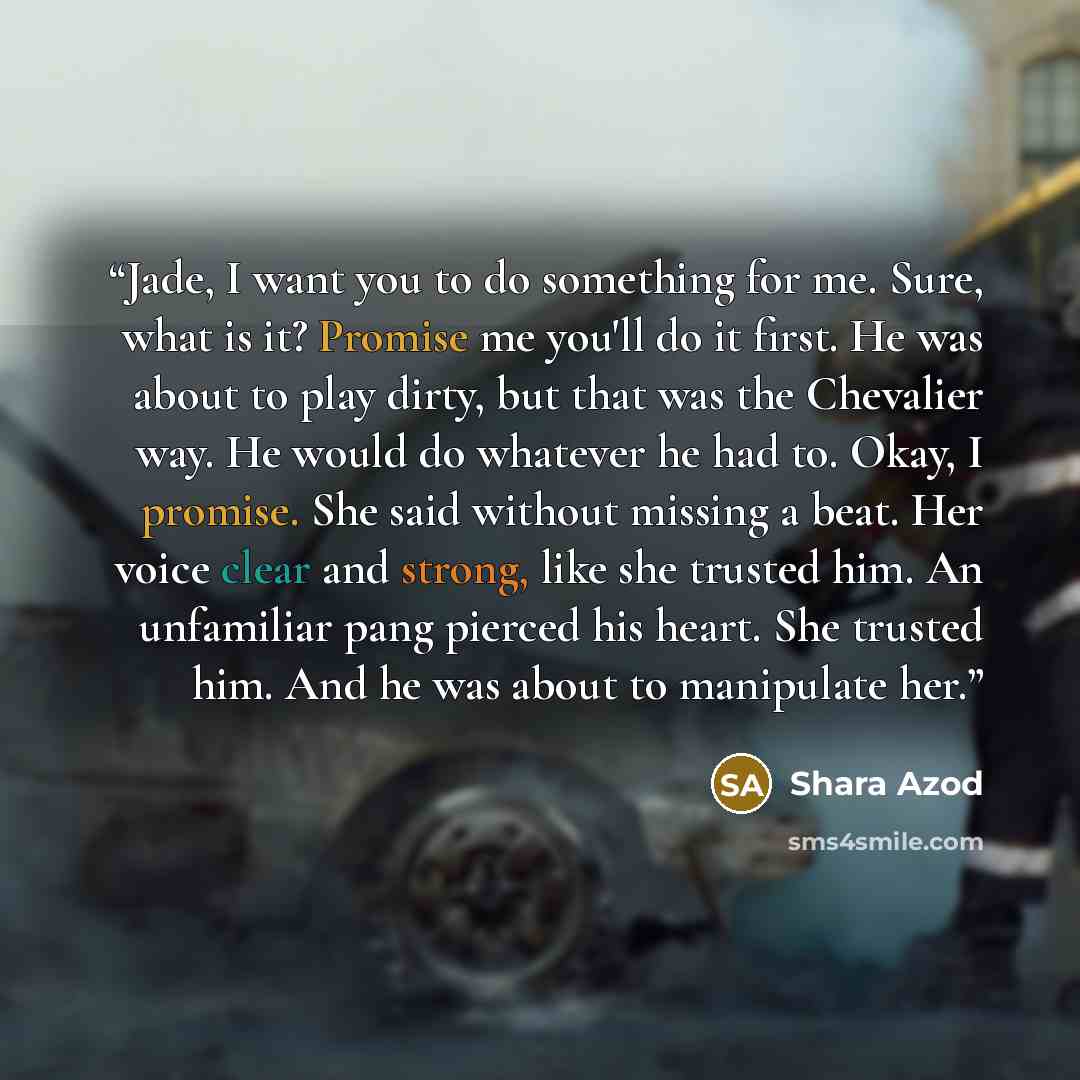 “Jade, I want you to do something for me. Sure, what is it? Promise me you'll do it first. He was about to play dirty, but that was the Chevalier way. He would do whatever he had to. Okay, I promise. She said without missing a beat. Her voice clear and strong, like she trusted him. An unfamiliar…” quote by Shara Azod