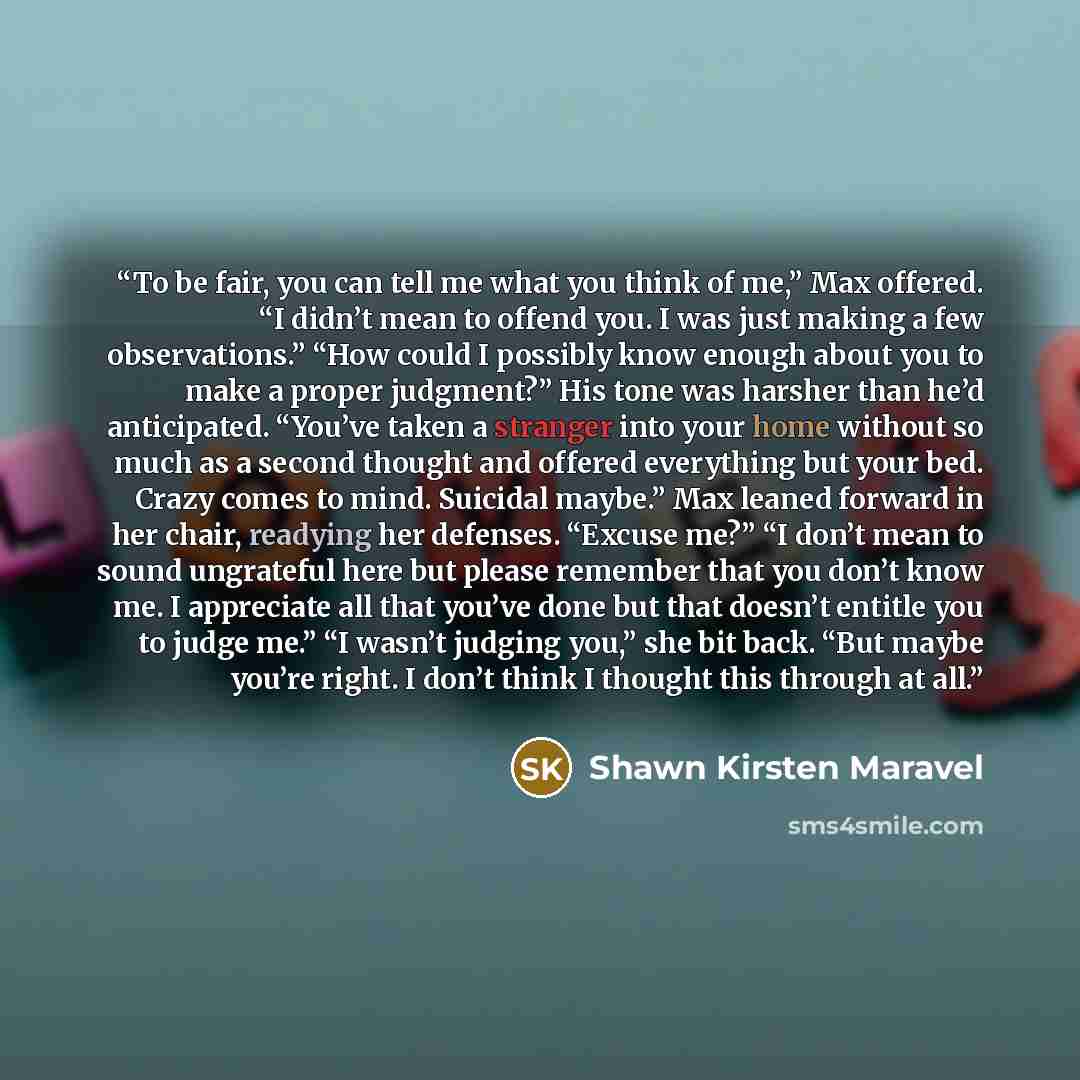“To be fair, you can tell me what you think of me,” Max offered. “I didn’t mean to offend you. I was just making a few observations.” “How could I possibly know enough about you to make a proper judgment?” His tone was harsher than he’d anticipated. “You’ve taken a stranger into your home without…” quote by Shawn Kirsten Maravel