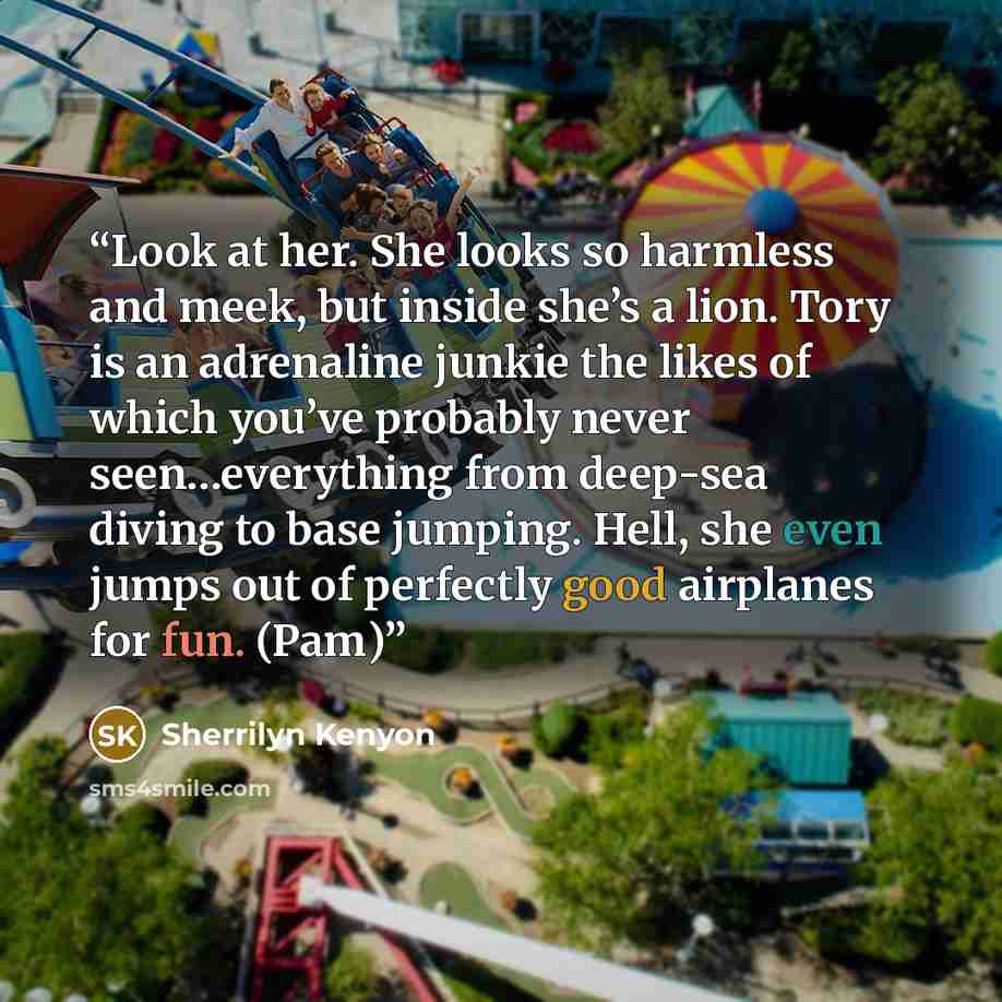 “Look at her. She looks so harmless and meek, but inside she’s a lion. Tory is an adrenaline junkie the likes of which you’ve probably never seen…everything from deep-sea diving to base jumping. Hell, she even jumps out of perfectly good airplanes for fun. (Pam)” quote by Sherrilyn Kenyon