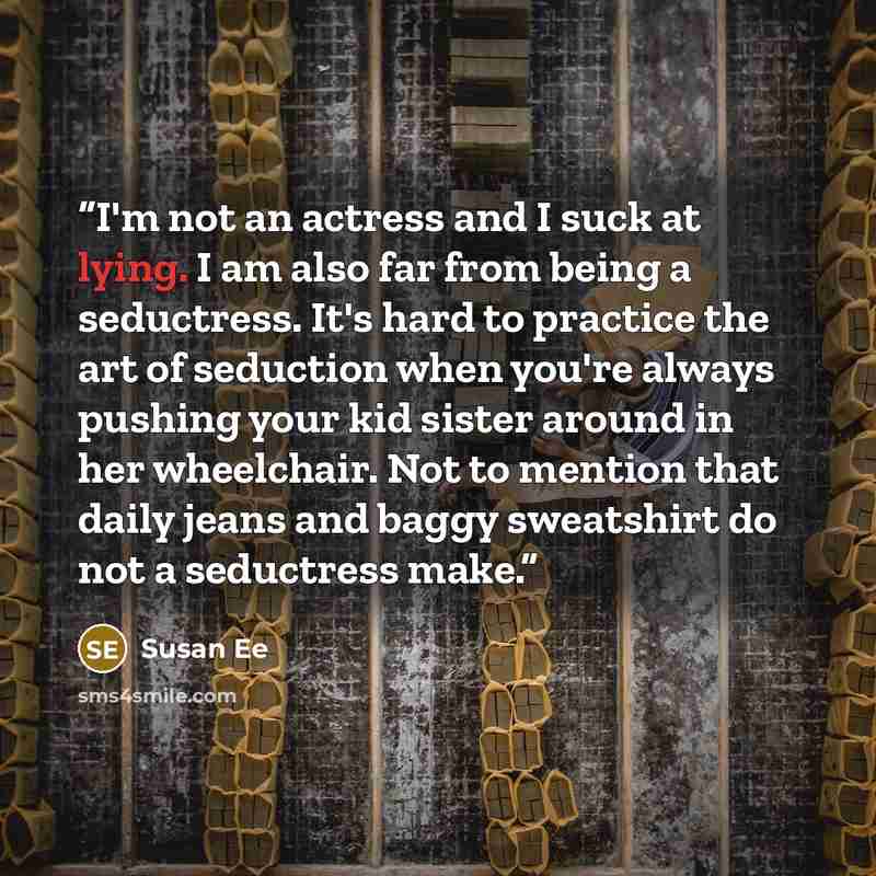 “I'm not an actress and I suck at lying. I am also far from being a seductress. It's hard to practice the art of seduction when you're always pushing your kid sister around in her wheelchair. Not to mention that daily jeans and baggy sweatshirt do not a seductress make.” quote by Susan Ee