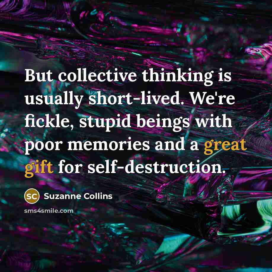 “But collective thinking is usually short-lived. We're fickle, stupid beings with poor memories and a great gift for self-destruction.” quote by Suzanne Collins