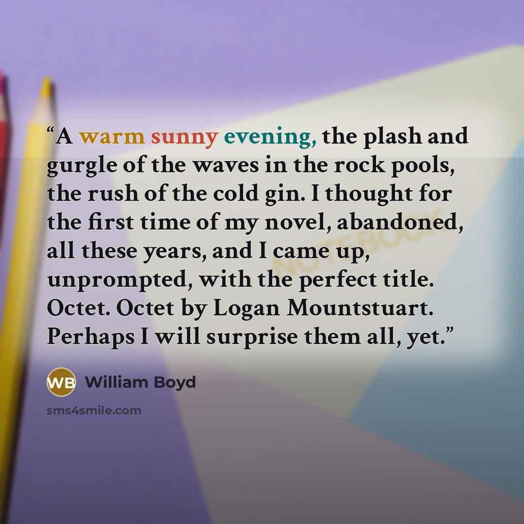 “A warm sunny evening, the plash and gurgle of the waves in the rock pools, the rush of the cold gin. I thought for the first time of my novel, abandoned, all these years, and I came up, unprompted, with the perfect title. Octet. Octet by Logan Mountstuart. Perhaps I will surprise them all, yet.” quote by William Boyd