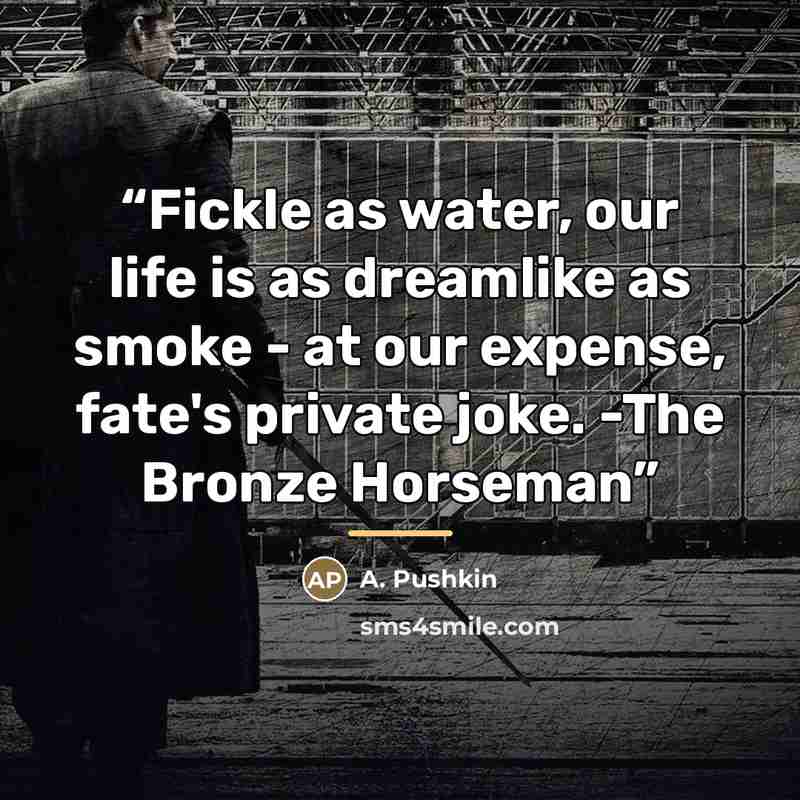 “Fickle as water, our life is as dreamlike as smoke - at our expense, fate's private joke. -The Bronze Horseman” quote by Anonymous