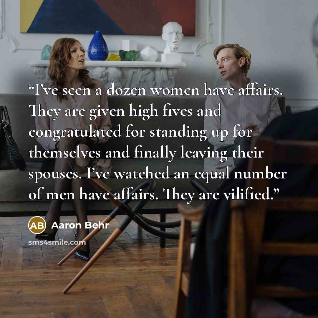 “I’ve seen a dozen women have affairs. They are given high fives and congratulated for standing up for themselves and finally leaving their spouses. I’ve watched an equal number of men have affairs. They are vilified.” quote by Aaron Behr