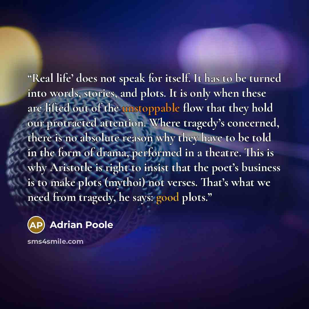 “Real life’ does not speak for itself. It has to be turned into words, stories, and plots. It is only when these are lifted out of the unstoppable flow that they hold our protracted attention. Where tragedy’s concerned, there is no absolute reason why they have to be told in the form of drama…” quote by Adrian Poole