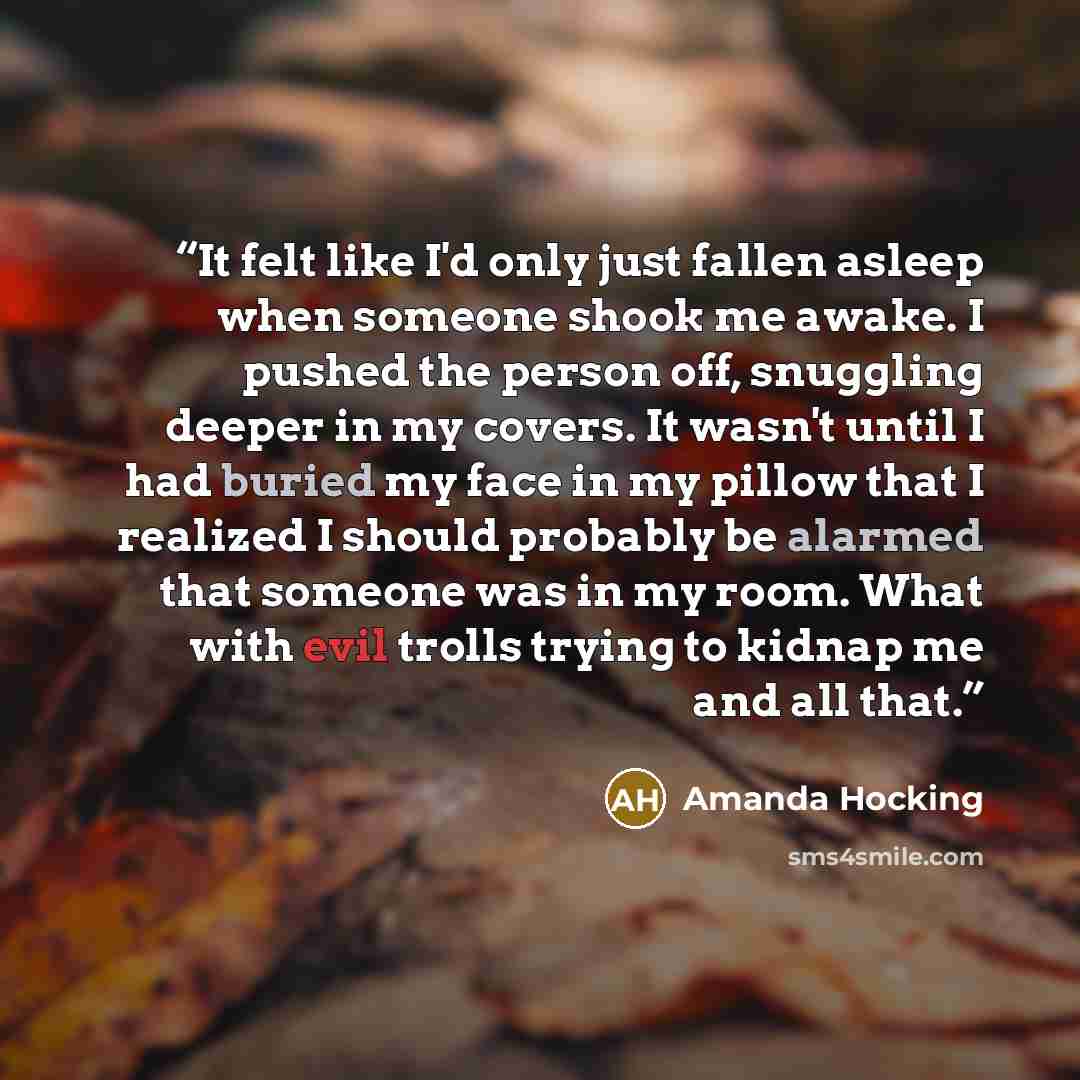 “It felt like I'd only just fallen asleep when someone shook me awake. I pushed the person off, snuggling deeper in my covers. It wasn't until I had buried my face in my pillow that I realized I should probably be alarmed that someone was in my room. What with evil trolls trying to kidnap me and…” quote by Amanda Hocking