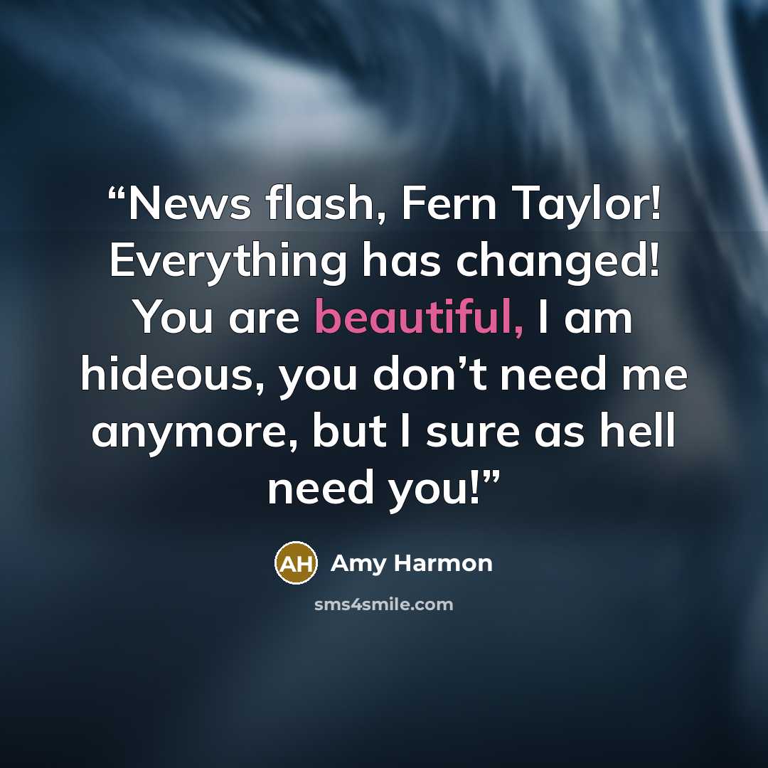 “News flash, Fern Taylor! Everything has changed! You are beautiful, I am hideous, you don’t need me anymore, but I sure as hell need you!” quote by Amy Harmon