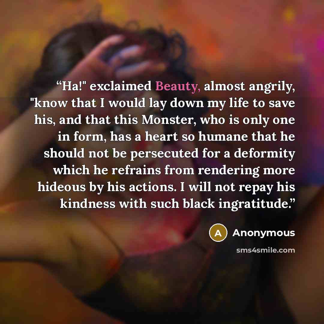 “Ha!" exclaimed Beauty, almost angrily, "know that I would lay down my life to save his, and that this Monster, who is only one in form, has a heart so humane that he should not be persecuted for a deformity which he refrains from rendering more hideous by his actions. I will not repay his kindness…” quote by Anonymous