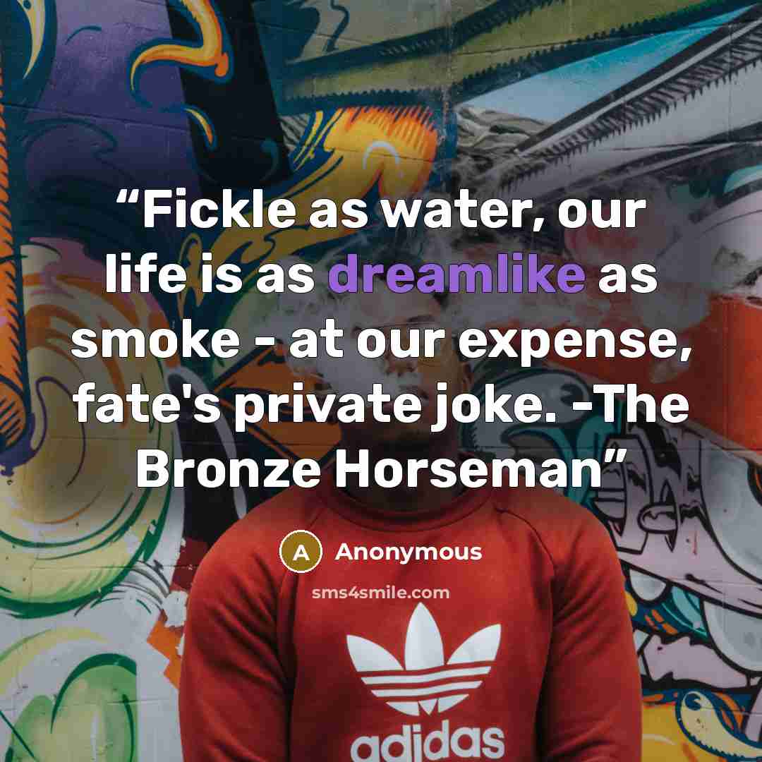 “Fickle as water, our life is as dreamlike as smoke - at our expense, fate's private joke. -The Bronze Horseman” quote by Anonymous