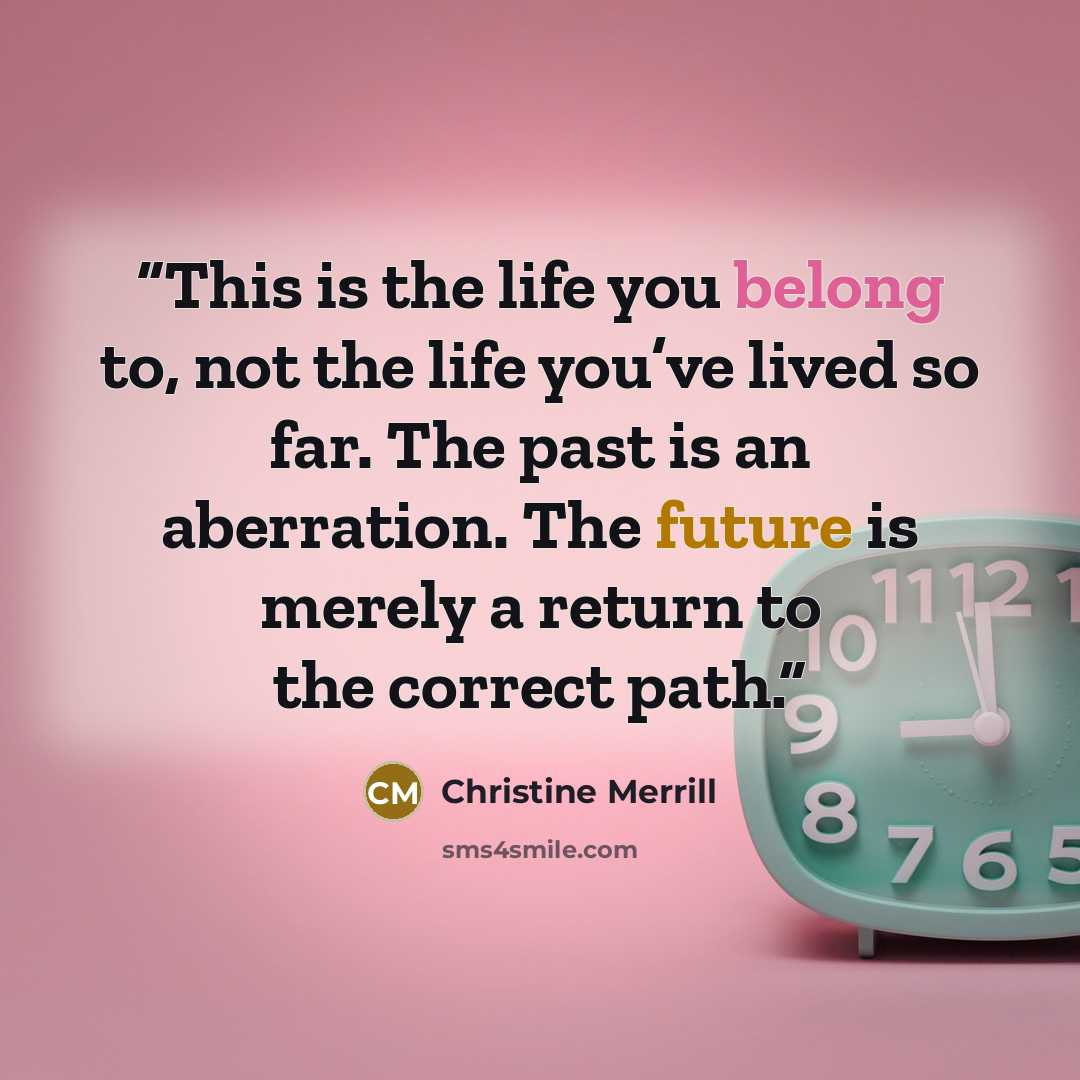 “This is the life you belong to, not the life you’ve lived so far. The past is an aberration. The future is merely a return to the correct path.” quote by Christine Merrill
