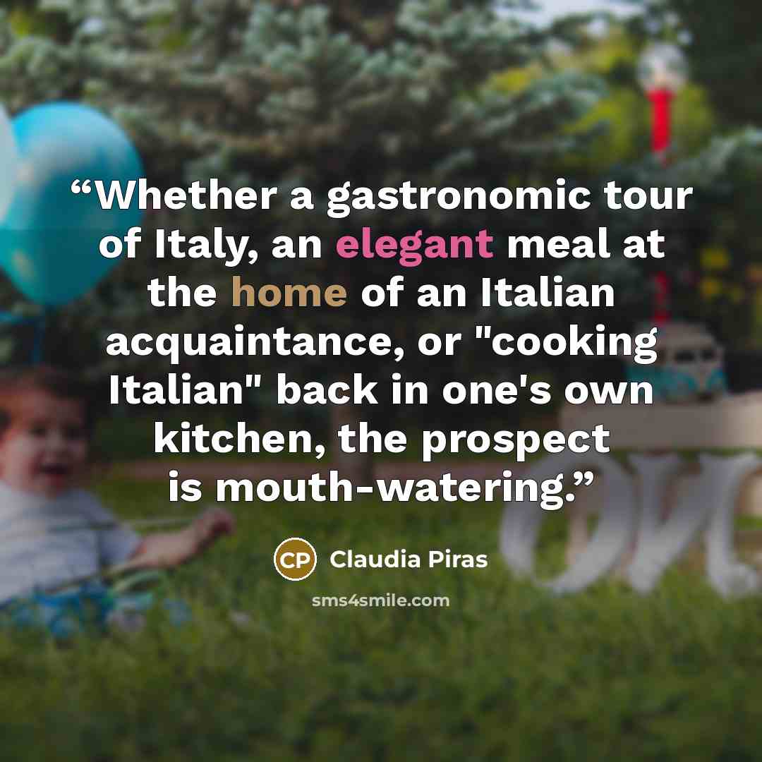 “Whether a gastronomic tour of Italy, an elegant meal at the home of an Italian acquaintance, or "cooking Italian" back in one's own kitchen, the prospect is mouth-watering.” quote by Claudia Piras