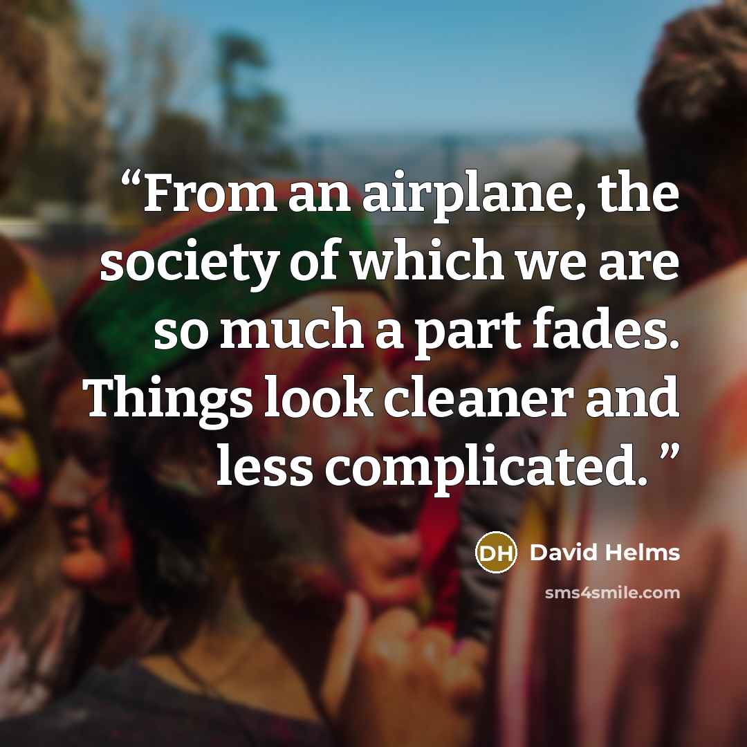 “From an airplane, the society of which we are so much a part fades. Things look cleaner and less complicated.” quote by David Helms