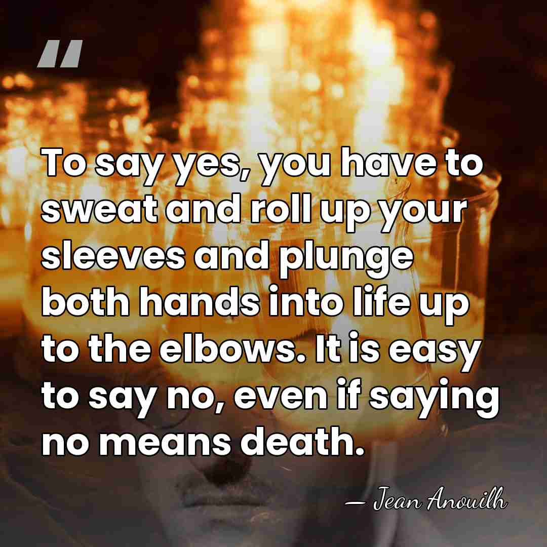 To say yes, you have to sweat and roll up your sleeves&hellip; - Jean Anouilh
