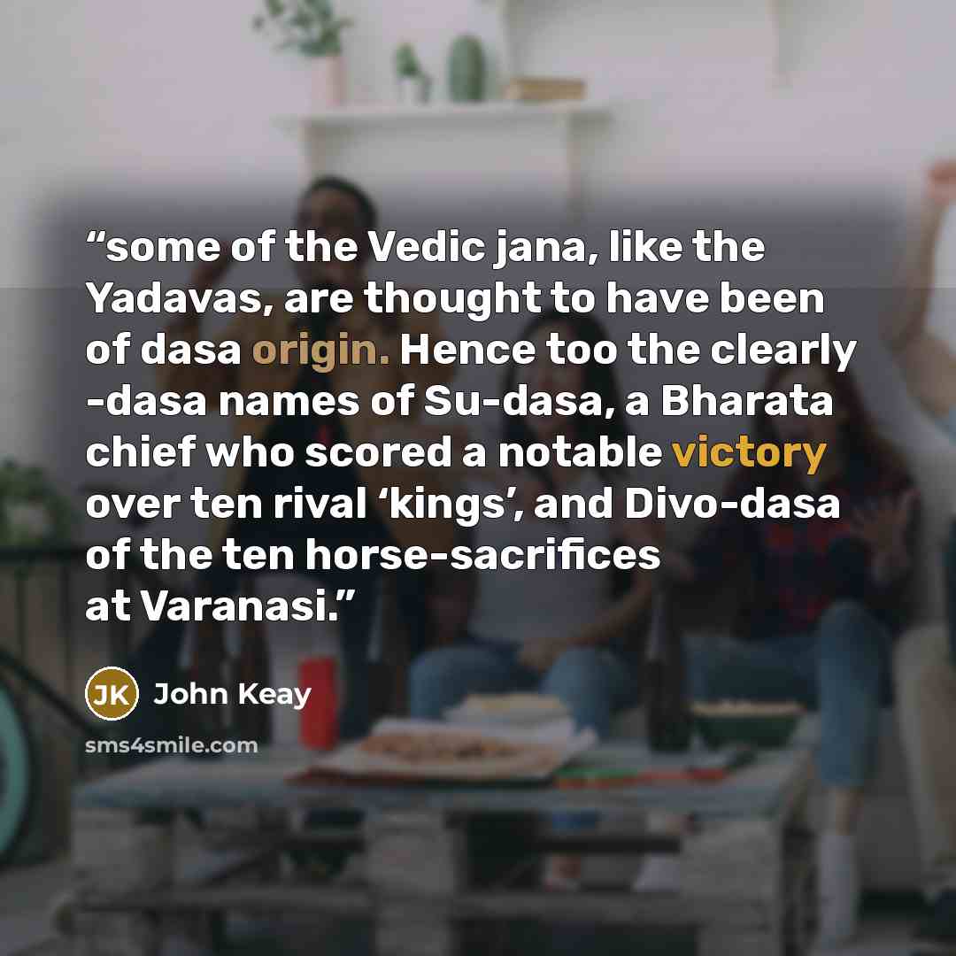 “some of the Vedic jana, like the Yadavas, are thought to have been of dasa origin. Hence too the clearly -dasa names of Su-dasa, a Bharata chief who scored a notable victory over ten rival ‘kings’, and Divo-dasa of the ten horse-sacrifices at Varanasi.” quote by John Keay