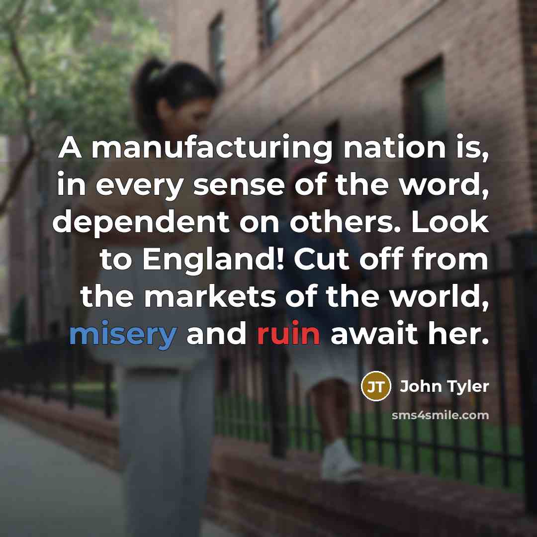 “A manufacturing nation is, in every sense of the word, dependent on others. Look to England! Cut off from the markets of the world, misery and ruin await her.” quote by John Tyler