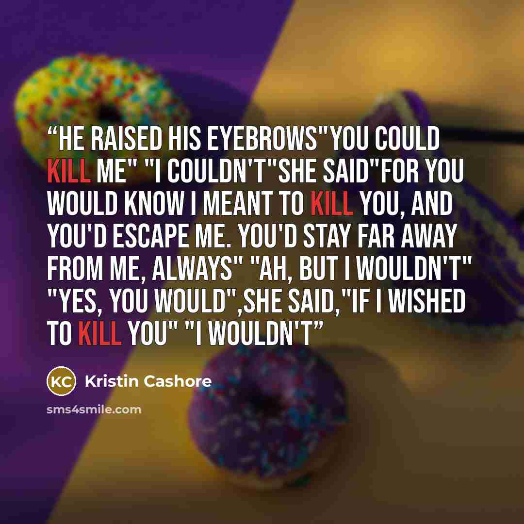 “He raised his eyebrows"you could kill me" "i couldn't"she said"for you would know I meant to kill you, and you'd escape me. You'd stay far away from me, always" "Ah, but i wouldn't" "Yes, you would",she said,"if i wished to kill you" "I wouldn't” quote by Kristin Cashore