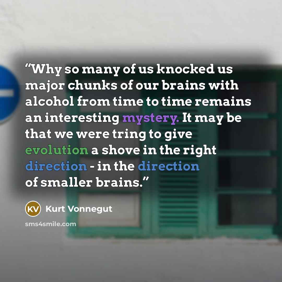 “Why so many of us knocked us major chunks of our brains with alcohol from time to time remains an interesting mystery. It may be that we were tring to give evolution a shove in the right direction - in the direction of smaller brains.” quote by Kurt Vonnegut