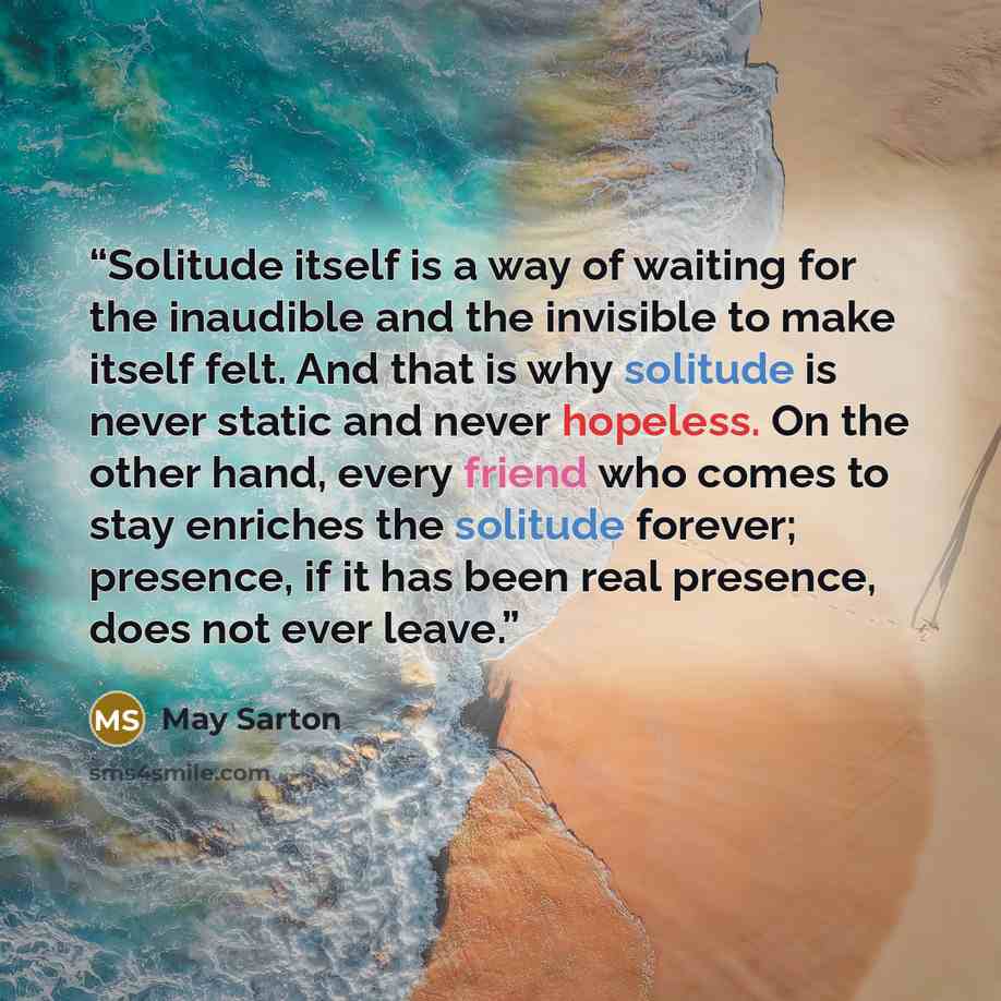 “Solitude itself is a way of waiting for the inaudible and the invisible to make itself felt. And that is why solitude is never static and never hopeless. On the other hand, every friend who comes to stay enriches the solitude forever; presence, if it has been real presence, does not ever leave.” quote by May Sarton