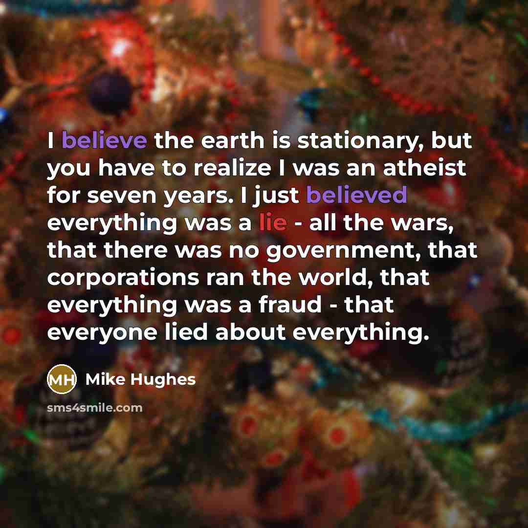 “I believe the earth is stationary, but you have to realize I was an atheist for seven years. I just believed everything was a lie - all the wars, that there was no government, that corporations ran the world, that everything was a fraud - that everyone lied about everything.” quote by Mike Hughes