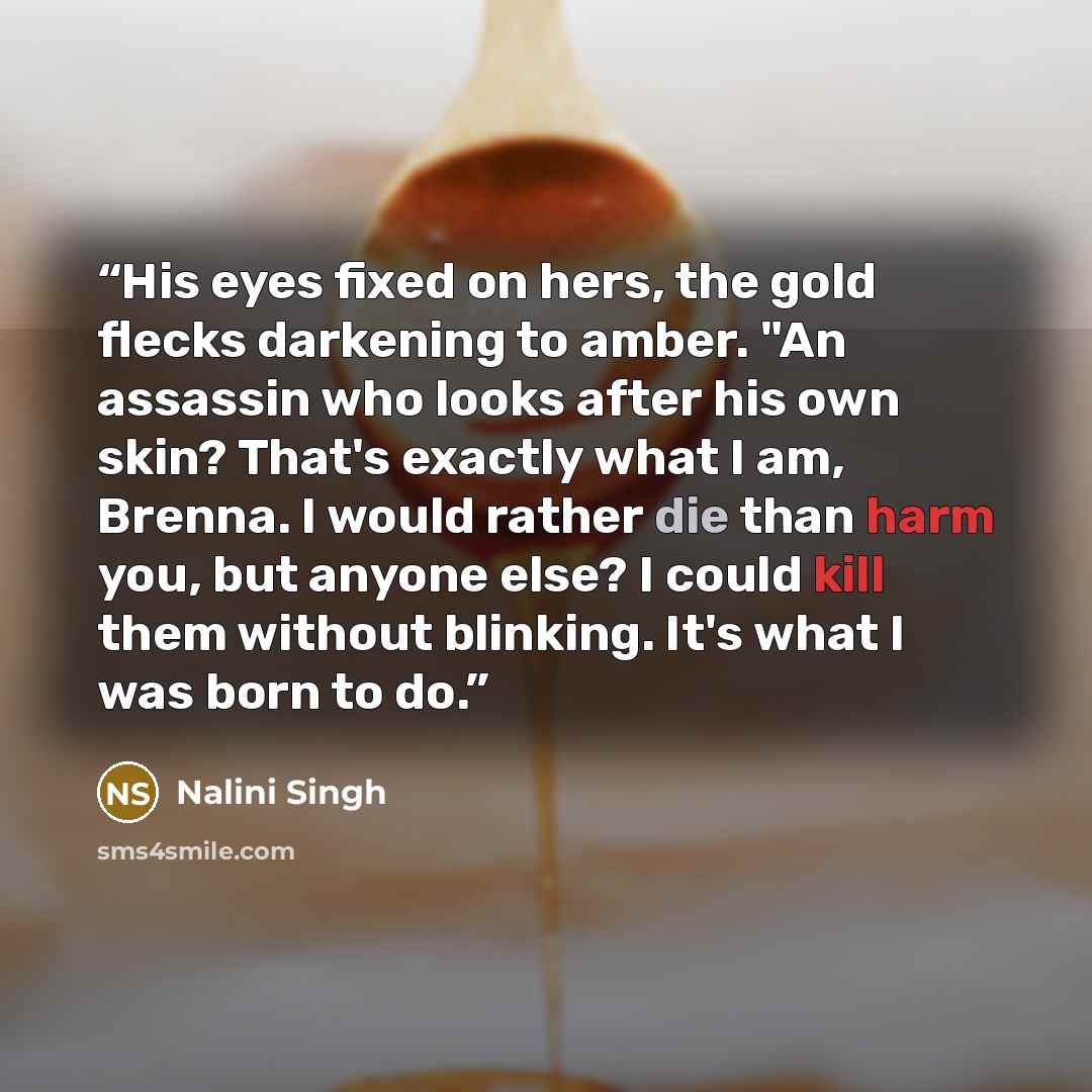 “His eyes fixed on hers, the gold flecks darkening to amber. "An assassin who looks after his own skin? That's exactly what I am, Brenna. I would rather die than harm you, but anyone else? I could kill them without blinking. It's what I was born to do.” quote by Nalini Singh
